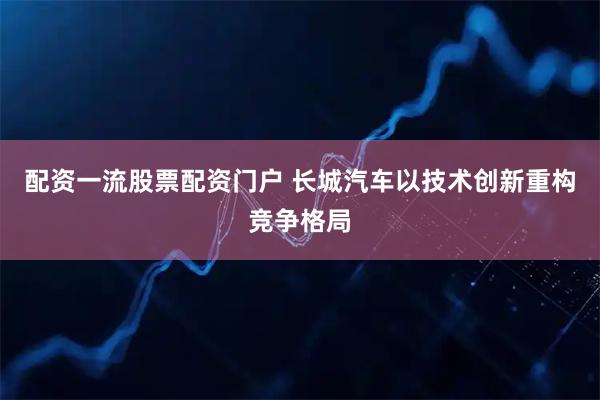 配资一流股票配资门户 长城汽车以技术创新重构竞争格局