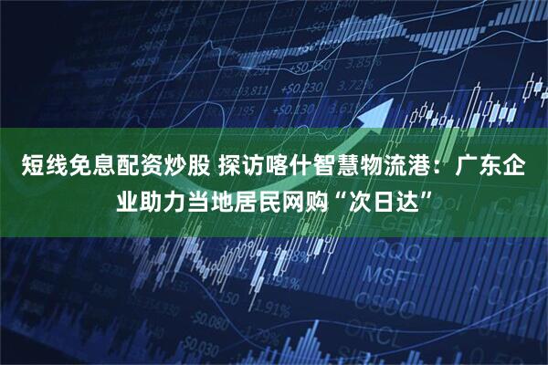 短线免息配资炒股 探访喀什智慧物流港：广东企业助力当地居民网购“次日达”