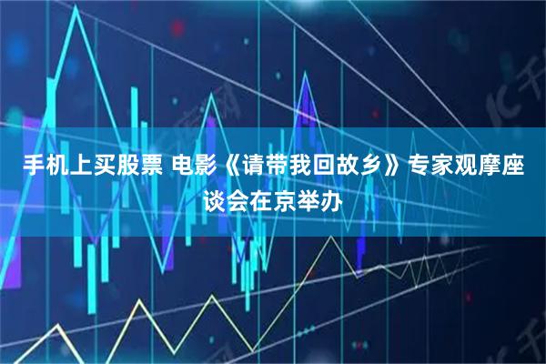 手机上买股票 电影《请带我回故乡》专家观摩座谈会在京举办