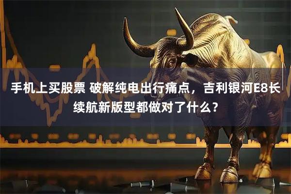 手机上买股票 破解纯电出行痛点，吉利银河E8长续航新版型都做对了什么？