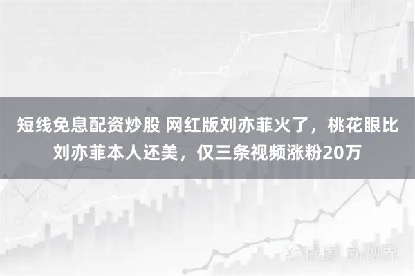 短线免息配资炒股 网红版刘亦菲火了，桃花眼比刘亦菲本人还美，仅三条视频涨粉20万