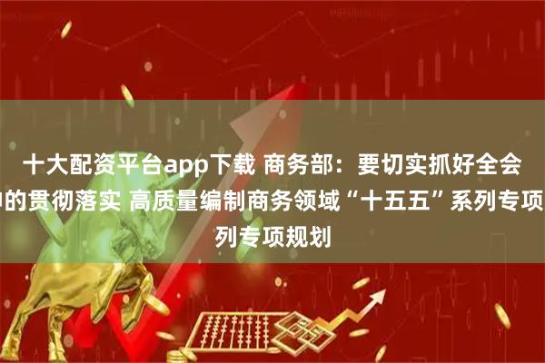 十大配资平台app下载 商务部：要切实抓好全会精神的贯彻落实 高质量编制商务领域“十五五”系列专项规划