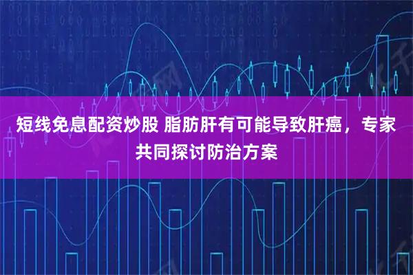 短线免息配资炒股 脂肪肝有可能导致肝癌，专家共同探讨防治方案