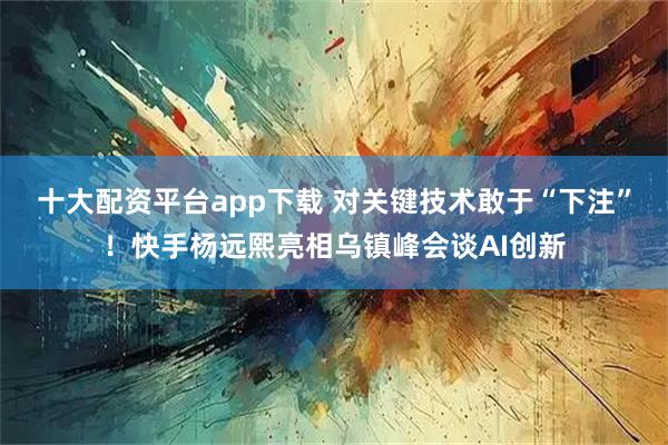 十大配资平台app下载 对关键技术敢于“下注”！快手杨远熙亮相乌镇峰会谈AI创新
