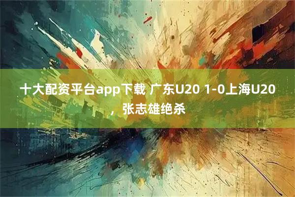十大配资平台app下载 广东U20 1-0上海U20，张志雄绝杀