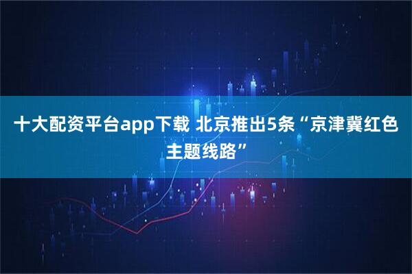 十大配资平台app下载 北京推出5条“京津冀红色主题线路”