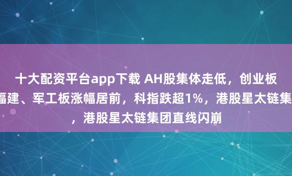 十大配资平台app下载 AH股集体走低，创业板跌0.8%，福建、军工板涨幅居前，科指跌超1%，港股星太链集团直线闪崩