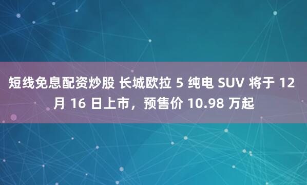 短线免息配资炒股 长城欧拉 5 纯电 SUV 将于 12 月 16 日上市，预售价 10.98 万起