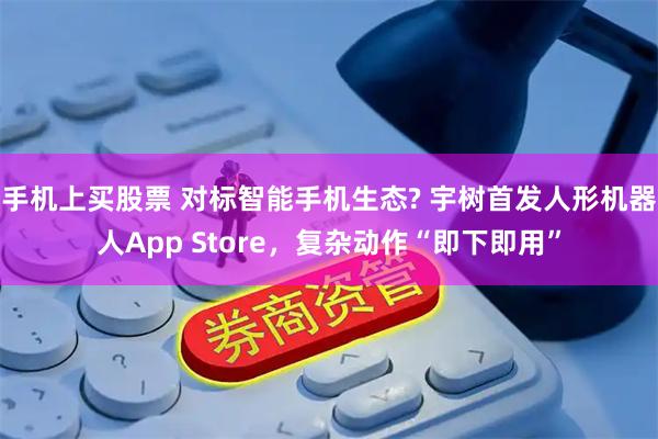 手机上买股票 对标智能手机生态? 宇树首发人形机器人App Store，复杂动作“即下即用”