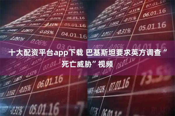 十大配资平台app下载 巴基斯坦要求英方调查“死亡威胁”视频