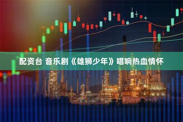 配资台 音乐剧《雄狮少年》唱响热血情怀