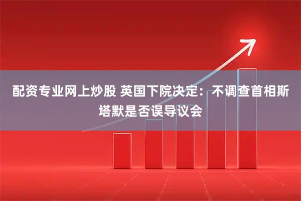 配资专业网上炒股 英国下院决定：不调查首相斯塔默是否误导议会