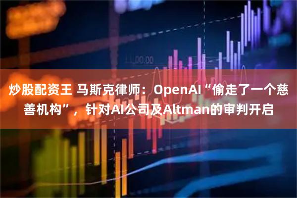 炒股配资王 马斯克律师：OpenAI“偷走了一个慈善机构”，针对AI公司及Altman的审判开启