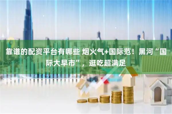 靠谱的配资平台有哪些 烟火气+国际范！黑河“国际大早市”，逛吃超满足