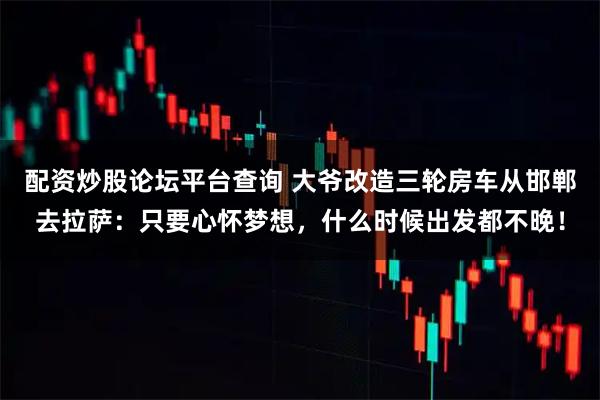 配资炒股论坛平台查询 大爷改造三轮房车从邯郸去拉萨：只要心怀梦想，什么时候出发都不晚！