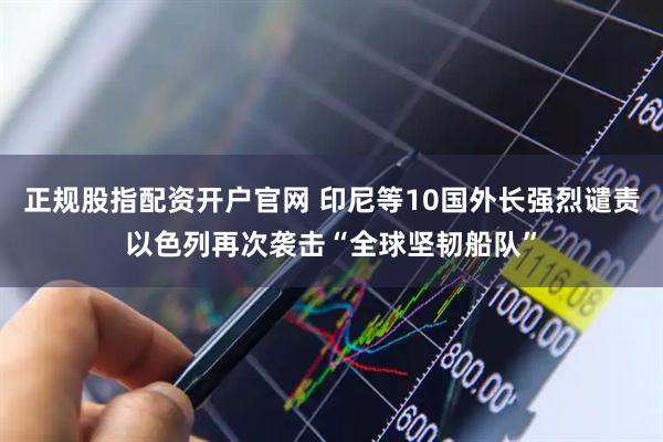 正规股指配资开户官网 印尼等10国外长强烈谴责以色列再次袭击“全球坚韧船队”