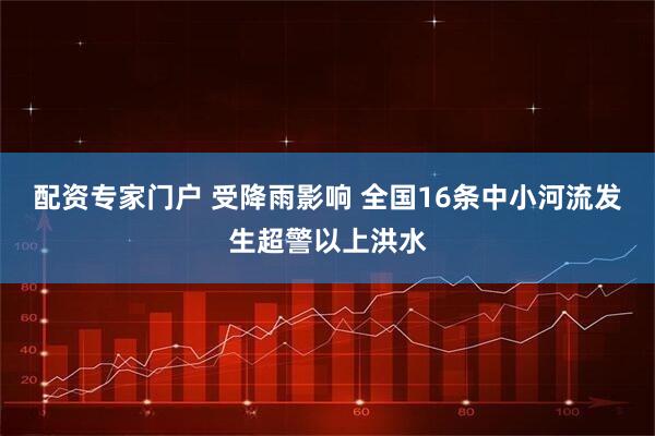 配资专家门户 受降雨影响 全国16条中小河流发生超警以上洪水