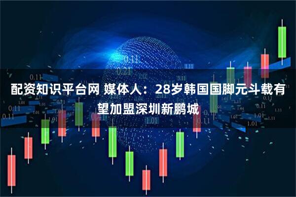 配资知识平台网 媒体人：28岁韩国国脚元斗载有望加盟深圳新鹏城